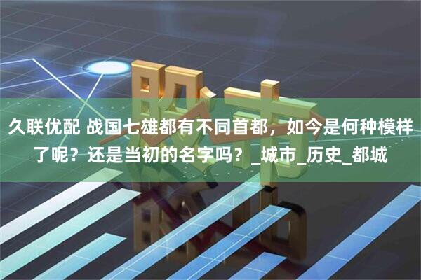 久联优配 战国七雄都有不同首都，如今是何种模样了呢？还是当初的名字吗？_城市_历史_都城