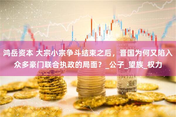 鸿岳资本 大宗小宗争斗结束之后，晋国为何又陷入众多豪门联合执政的局面？_公子_望族_权力