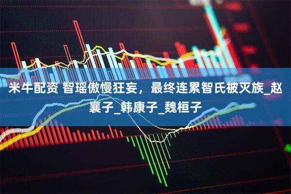 米牛配资 智瑶傲慢狂妄，最终连累智氏被灭族_赵襄子_韩康子_魏桓子
