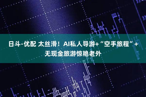 日斗-优配 太丝滑！AI私人导游+“空手旅程”+无现金旅游惊艳老外