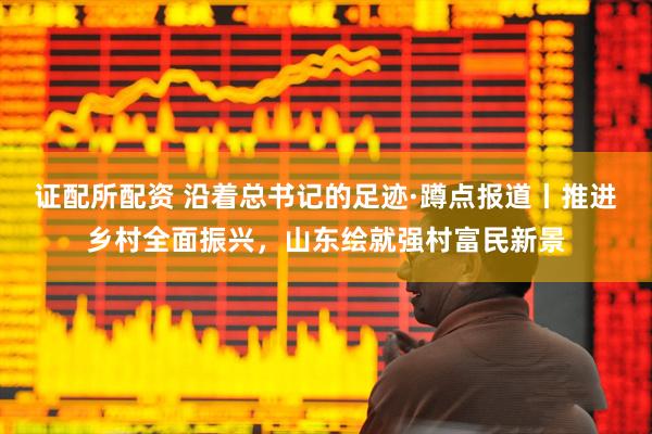 证配所配资 沿着总书记的足迹·蹲点报道丨推进乡村全面振兴，山东绘就强村富民新景