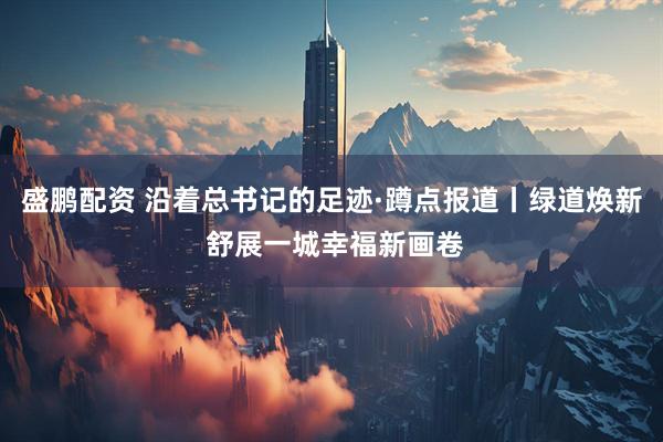 盛鹏配资 沿着总书记的足迹·蹲点报道丨绿道焕新 舒展一城幸福新画卷