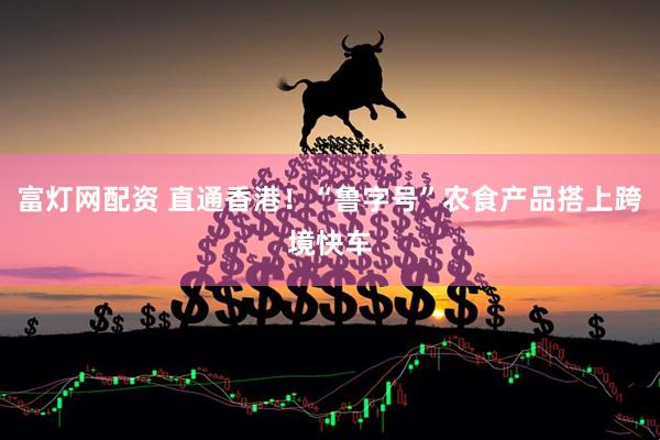 富灯网配资 直通香港！“鲁字号”农食产品搭上跨境快车