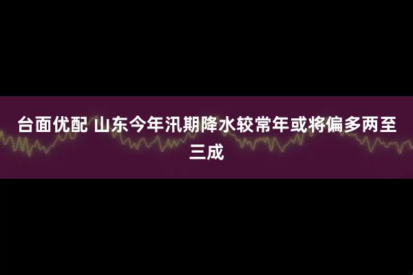 台面优配 山东今年汛期降水较常年或将偏多两至三成