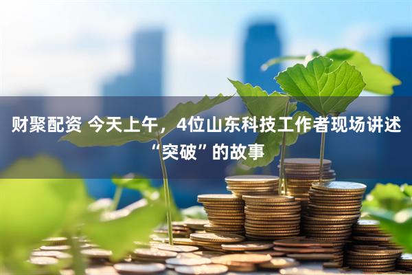 财聚配资 今天上午，4位山东科技工作者现场讲述“突破”的故事