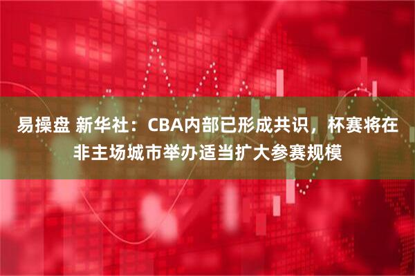 易操盘 新华社：CBA内部已形成共识，杯赛将在非主场城市举办适当扩大参赛规模