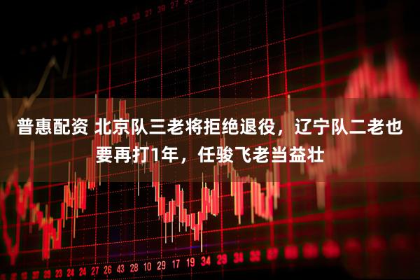 普惠配资 北京队三老将拒绝退役，辽宁队二老也要再打1年，任骏飞老当益壮