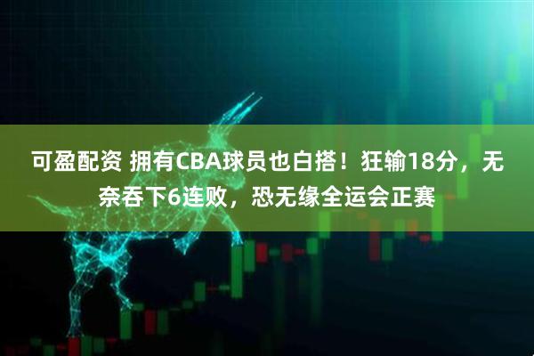 可盈配资 拥有CBA球员也白搭！狂输18分，无奈吞下6连败，恐无缘全运会正赛