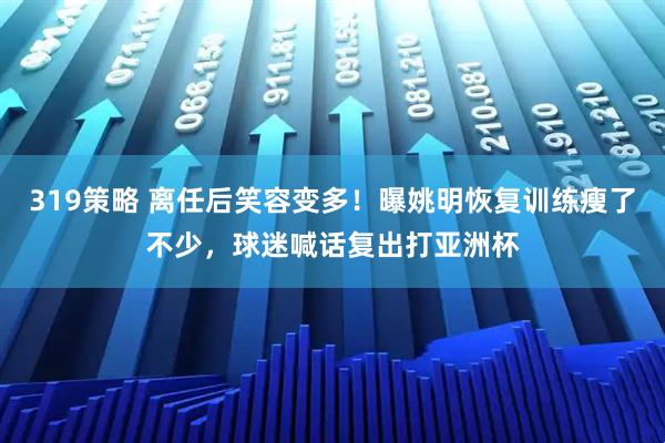 319策略 离任后笑容变多！曝姚明恢复训练瘦了不少，球迷喊话复出打亚洲杯