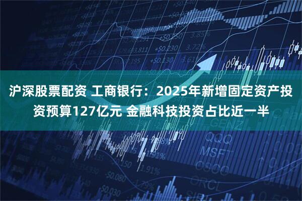 沪深股票配资 工商银行：2025年新增固定资产投资预算127亿元 金融科技投资占比近一半