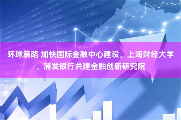 环球策路 加快国际金融中心建设，上海财经大学、浦发银行共建金融创新研究院