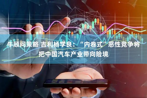 牛顾问策略 吉利杨学良：“内卷式”恶性竞争将把中国汽车产业带向险境