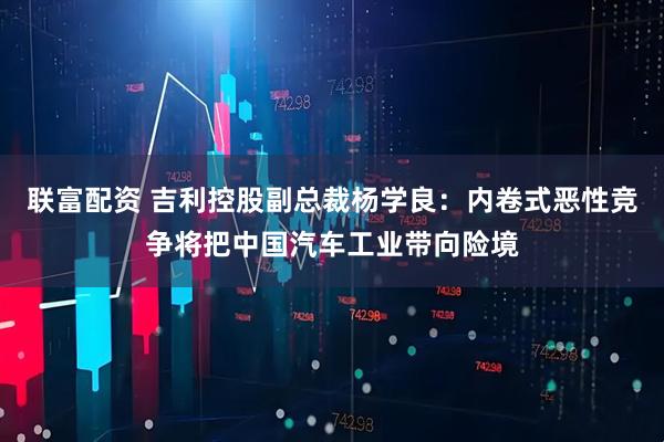 联富配资 吉利控股副总裁杨学良：内卷式恶性竞争将把中国汽车工业带向险境