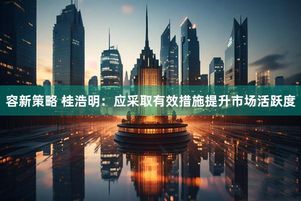 容新策略 桂浩明：应采取有效措施提升市场活跃度