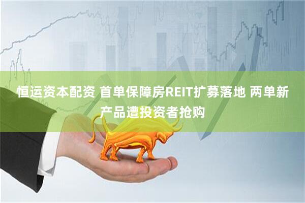 恒运资本配资 首单保障房REIT扩募落地 两单新产品遭投资者抢购