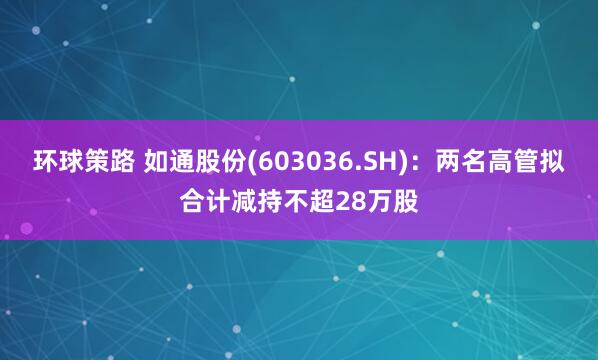 环球策路 如通股份(603036.SH)：两名高管拟合计减持不超28万股