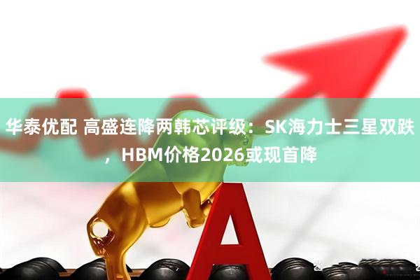 华泰优配 高盛连降两韩芯评级：SK海力士三星双跌，HBM价格2026或现首降