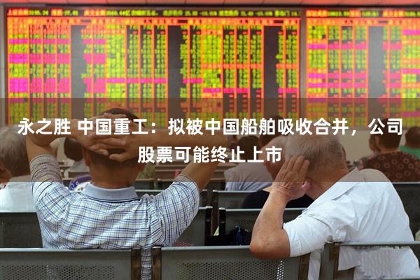 永之胜 中国重工：拟被中国船舶吸收合并，公司股票可能终止上市