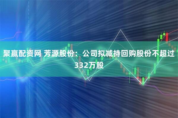 聚赢配资网 芳源股份：公司拟减持回购股份不超过332万股