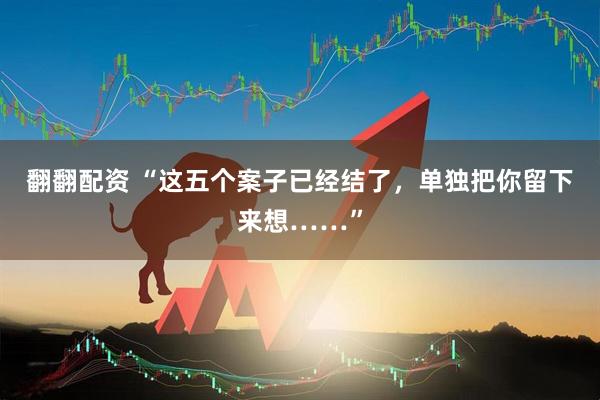 翻翻配资 “这五个案子已经结了，单独把你留下来想……”