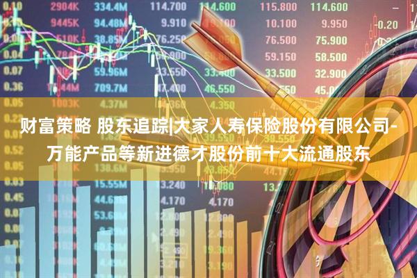 财富策略 股东追踪|大家人寿保险股份有限公司-万能产品等新进德才股份前十大流通股东