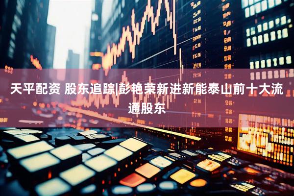 天平配资 股东追踪|彭艳荣新进新能泰山前十大流通股东