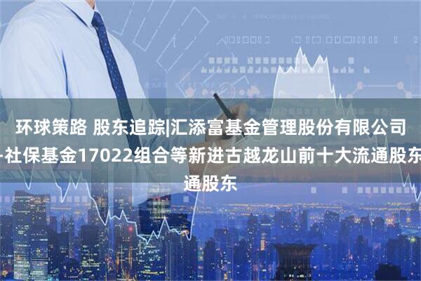 环球策路 股东追踪|汇添富基金管理股份有限公司-社保基金17022组合等新进古越龙山前十大流通股东