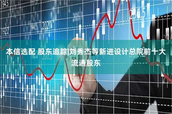 本信选配 股东追踪|刘秀杰等新进设计总院前十大流通股东