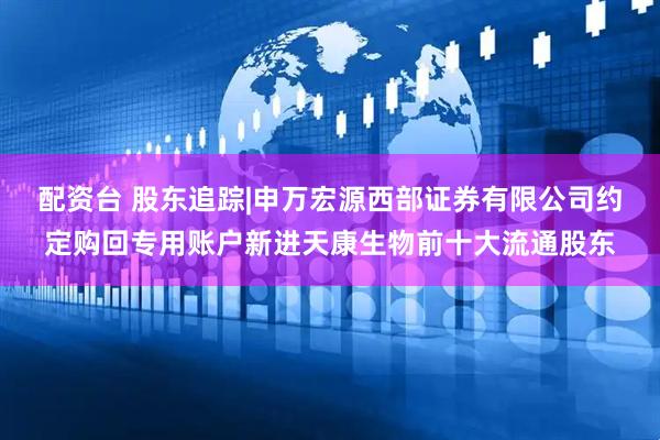 配资台 股东追踪|申万宏源西部证券有限公司约定购回专用账户新进天康生物前十大流通股东