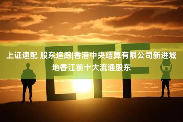 上证速配 股东追踪|香港中央结算有限公司新进城地香江前十大流通股东