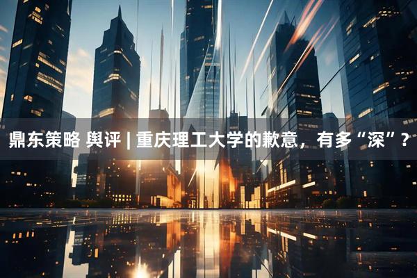 鼎东策略 舆评 | 重庆理工大学的歉意，有多“深”？