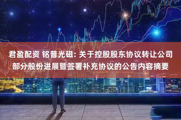 君盈配资 铭普光磁: 关于控股股东协议转让公司部分股份进展暨签署补充协议的公告内容摘要