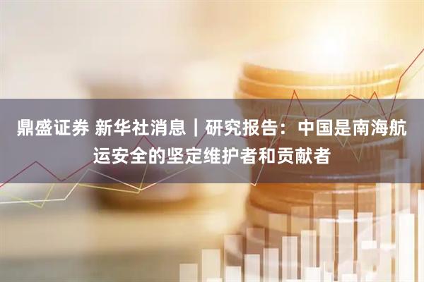 鼎盛证券 新华社消息｜研究报告：中国是南海航运安全的坚定维护者和贡献者