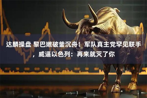 达麟操盘 黎巴嫩破釜沉舟!军队真主党罕见联手,威逼以色列:再来就灭了你