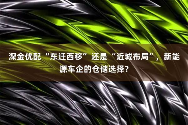 深金优配 “东迁西移” 还是 “近城布局”,新能源车企的仓储选择?