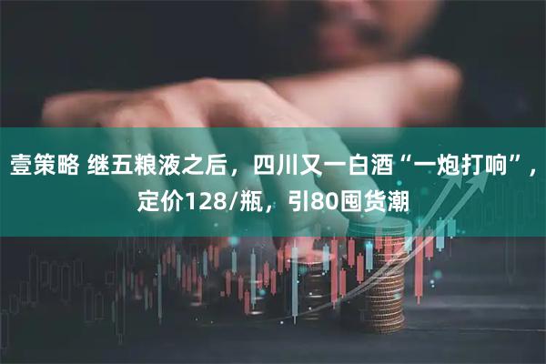 壹策略 继五粮液之后,四川又一白酒“一炮打响”,定价128/瓶,引80囤货潮
