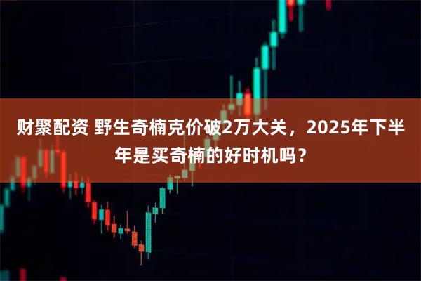 财聚配资 野生奇楠克价破2万大关，2025年下半年是买奇楠的好时机吗？