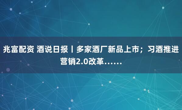 兆富配资 酒说日报丨多家酒厂新品上市；习酒推进营销2.0改革……