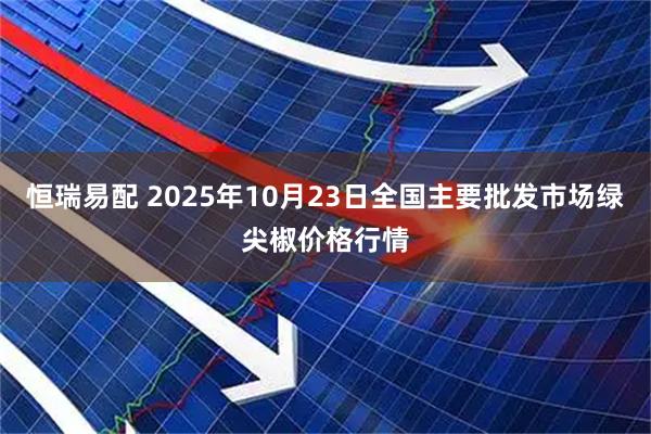 恒瑞易配 2025年10月23日全国主要批发市场绿尖椒价格行情