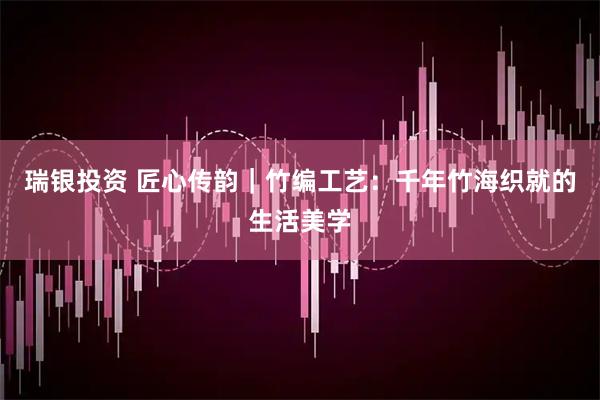 瑞银投资 匠心传韵|竹编工艺:千年竹海织就的生活美学