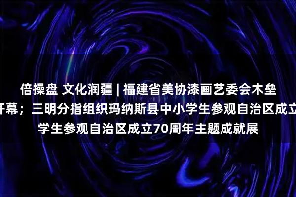 倍操盘 文化润疆 | 福建省美协漆画艺委会木垒采风作品展在福州开幕;三明分指组织玛纳斯县中小学生参观自治区成立70周年主题成就展