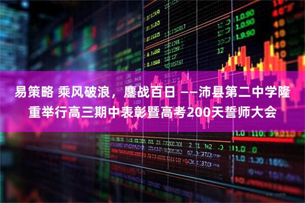 易策略 乘风破浪,鏖战百日 ——沛县第二中学隆重举行高三期中表彰暨高考200天誓师大会