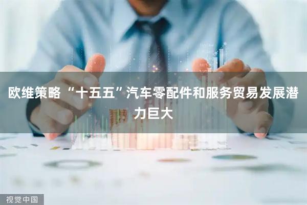 欧维策略 “十五五”汽车零配件和服务贸易发展潜力巨大