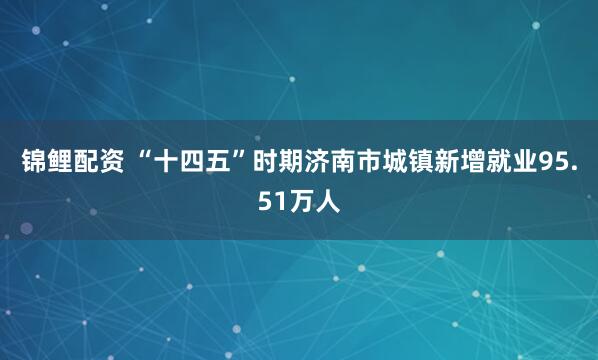 锦鲤配资 “十四五”时期济南市城镇新增就业95.51万人
