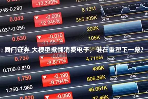 同门证券 大模型掀翻消费电子，谁在重塑下一幕?