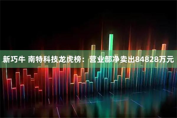 新巧牛 南特科技龙虎榜：营业部净卖出84828万元
