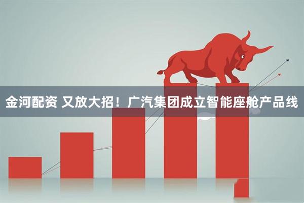 金河配资 又放大招！广汽集团成立智能座舱产品线
