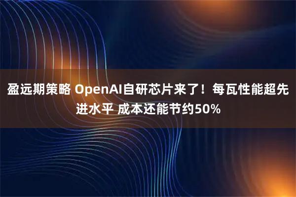 盈远期策略 OpenAI自研芯片来了！每瓦性能超先进水平 成本还能节约50%