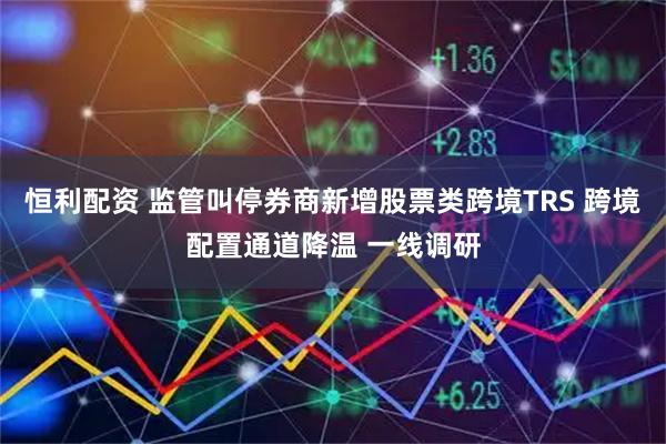 恒利配资 监管叫停券商新增股票类跨境TRS 跨境配置通道降温 一线调研