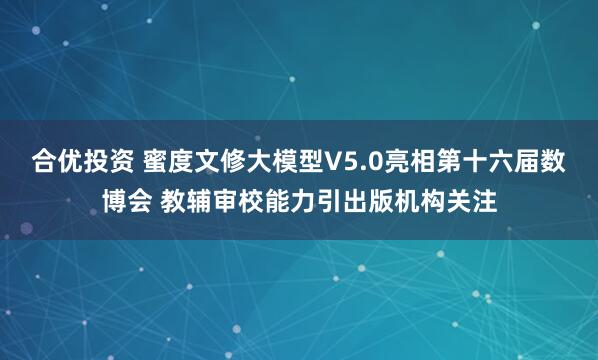 合优投资 蜜度文修大模型V5.0亮相第十六届数博会 教辅审校能力引出版机构关注